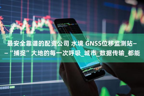 最安全靠谱的配资公司 水境 GNSS位移监测站——“捕捉”大地的每一次呼吸_城市_数据传输_都能