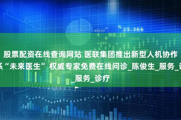股票配资在线查询网站 医联集团推出新型人机协作体系“未来医生” 权威专家免费在线问诊_陈俊生_服务_诊疗