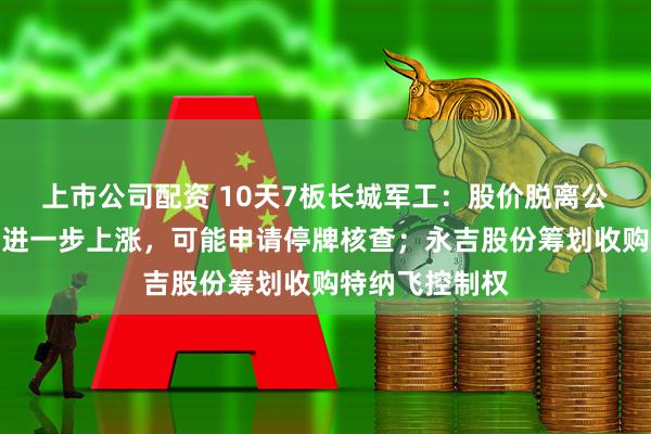 上市公司配资 10天7板长城军工：股价脱离公司基本面，如进一步上涨，可能申请停牌核查；永吉股份筹划收购特纳飞控制权