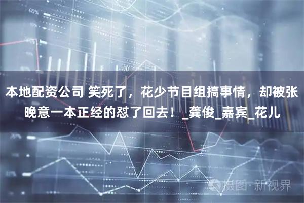 本地配资公司 笑死了，花少节目组搞事情，却被张晚意一本正经的怼了回去！_龚俊_嘉宾_花儿