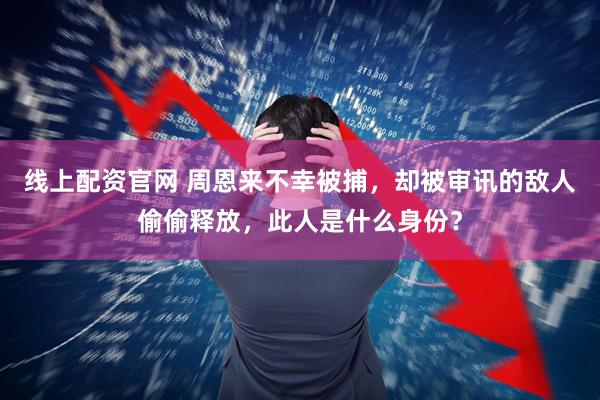 线上配资官网 周恩来不幸被捕，却被审讯的敌人偷偷释放，此人是什么身份？